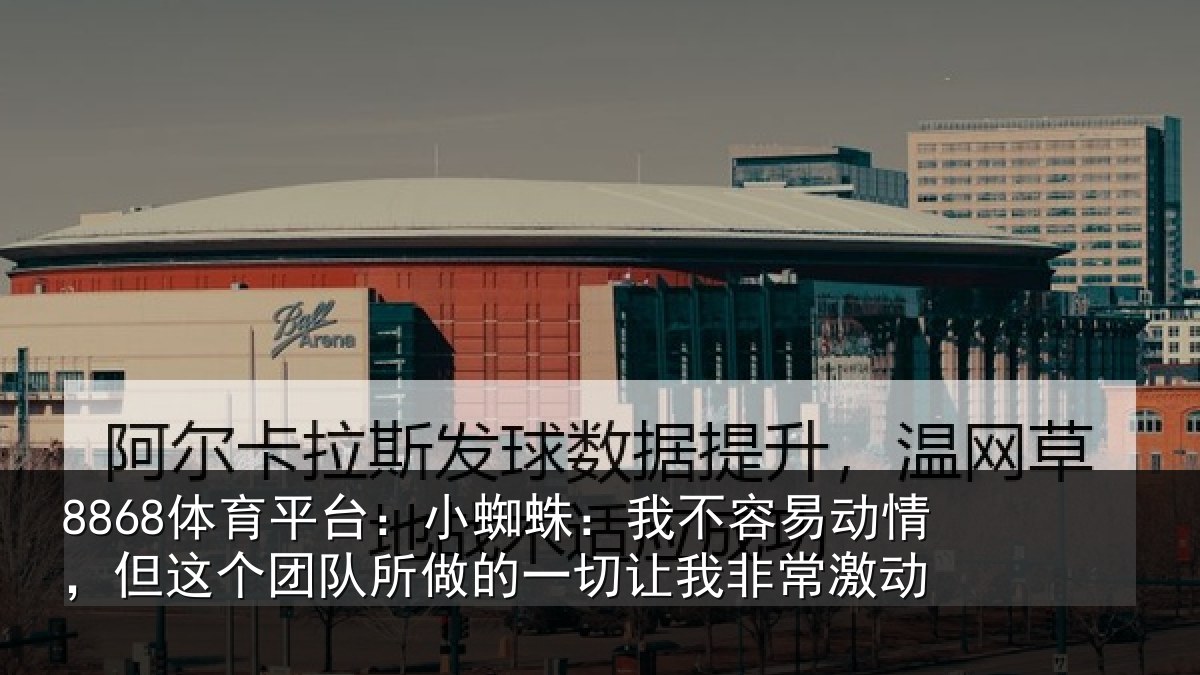 8868体育下载官网:小蜘蛛:我不容易动情,但这个团队所做的一切让我非常激动