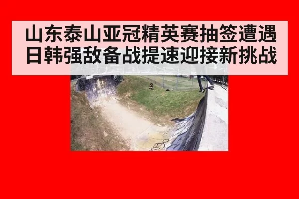 山东泰山亚冠精英赛抽签遭遇日韩强敌备战提速迎接新挑战