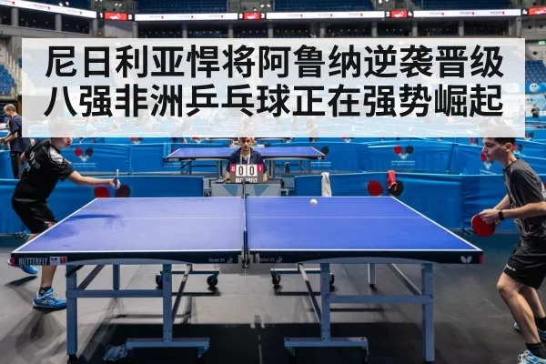 尼日利亚悍将阿鲁纳逆袭晋级八强非洲乒乓球正在强势崛起