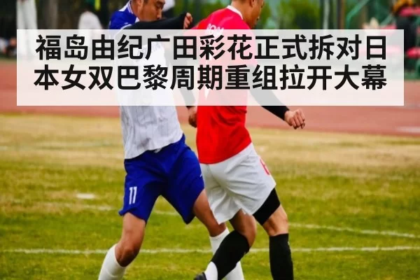 福岛由纪广田彩花正式拆对日本女双巴黎周期重组拉开大幕