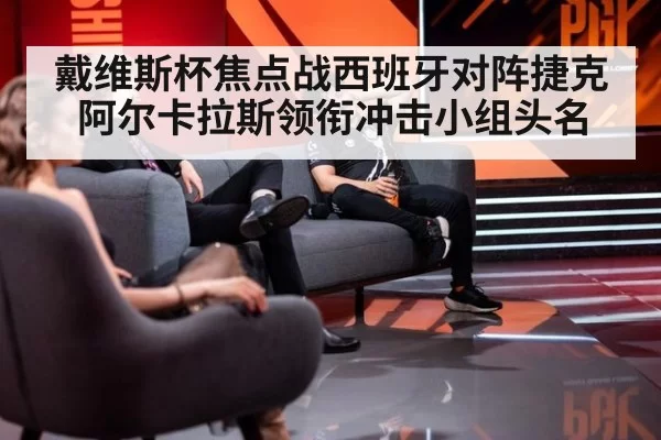 戴维斯杯焦点战西班牙对阵捷克 阿尔卡拉斯领衔冲击小组头名